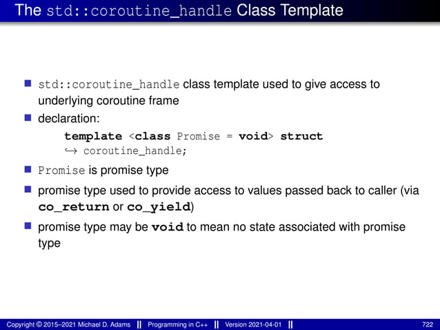 The std::coroutine_handle Class Template
■ std::coroutine_handle class template used to give access to
underlying coroutine frame
■ declaration:
template <class Promise = void> struct
↪→ coroutine_handle;
■ Promise is promise type
■ promise type used to provide access to values passed back to caller (via
co_return or co_yield)
■ promise type may be void to mean no state associated with promise
type
Copyright © 2015–2021 Michael D. Adams Programming in C++ Version 2021-04-01 722
 