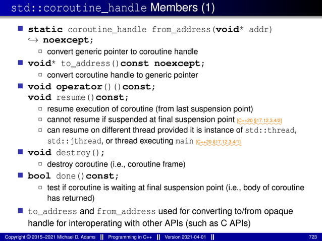 std::coroutine_handle Members (1)
■ static coroutine_handle from_address(void* addr)
↪→ noexcept;
2 convert generic pointer to coroutine handle
■ void* to_address()const noexcept;
2 convert coroutine handle to generic pointer
■ void operator()()const;
void resume()const;
2 resume execution of coroutine (from last suspension point)
2 cannot resume if suspended at final suspension point ⁓⁓⁓⁓⁓⁓⁓⁓⁓⁓
[C++20 §17.12.3.4/2]
2 can resume on different thread provided it is instance of std::thread,
std::jthread, or thread executing main ⁓⁓⁓⁓⁓⁓⁓⁓⁓⁓
[C++20 §17.12.3.4/1]
■ void destroy();
2 destroy coroutine (i.e., coroutine frame)
■ bool done()const;
2 test if coroutine is waiting at final suspension point (i.e., body of coroutine
has returned)
■ to_address and from_address used for converting to/from opaque
handle for interoperating with other APIs (such as C APIs)
Copyright © 2015–2021 Michael D. Adams Programming in C++ Version 2021-04-01 723
 