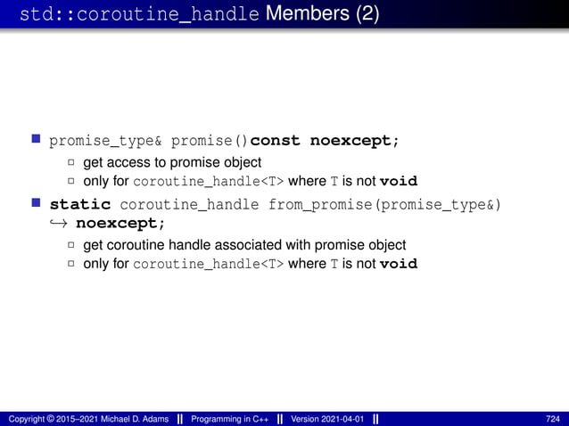 std::coroutine_handle Members (2)
■ promise_type& promise()const noexcept;
2 get access to promise object
2 only for coroutine_handle<T> where T is not void
■ static coroutine_handle from_promise(promise_type&)
↪→ noexcept;
2 get coroutine handle associated with promise object
2 only for coroutine_handle<T> where T is not void
Copyright © 2015–2021 Michael D. Adams Programming in C++ Version 2021-04-01 724
 