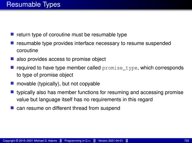 Resumable Types
■ return type of coroutine must be resumable type
■ resumable type provides interface necessary to resume suspended
coroutine
■ also provides access to promise object
■ required to have type member called promise_type, which corresponds
to type of promise object
■ movable (typically), but not copyable
■ typically also has member functions for resuming and accessing promise
value but language itself has no requirements in this regard
■ can resume on different thread from suspend
Copyright © 2015–2021 Michael D. Adams Programming in C++ Version 2021-04-01 725
 