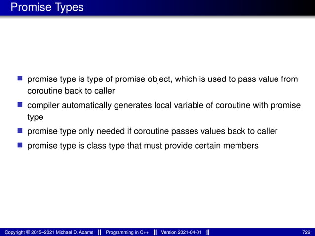 Promise Types
■ promise type is type of promise object, which is used to pass value from
coroutine back to caller
■ compiler automatically generates local variable of coroutine with promise
type
■ promise type only needed if coroutine passes values back to caller
■ promise type is class type that must provide certain members
Copyright © 2015–2021 Michael D. Adams Programming in C++ Version 2021-04-01 726
 