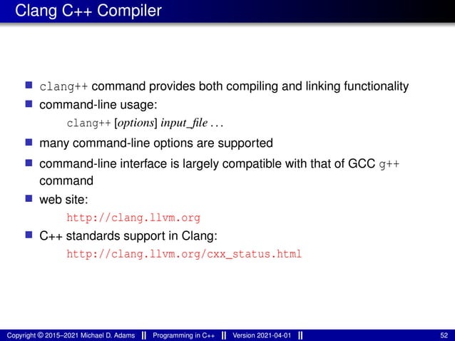 Clang C++ Compiler
■ clang++ command provides both compiling and linking functionality
■ command-line usage:
clang++ [options] input_file ...
■ many command-line options are supported
■ command-line interface is largely compatible with that of GCC g++
command
■ web site:
http://clang.llvm.org
■ C++ standards support in Clang:
http://clang.llvm.org/cxx_status.html
Copyright © 2015–2021 Michael D. Adams Programming in C++ Version 2021-04-01 52
 