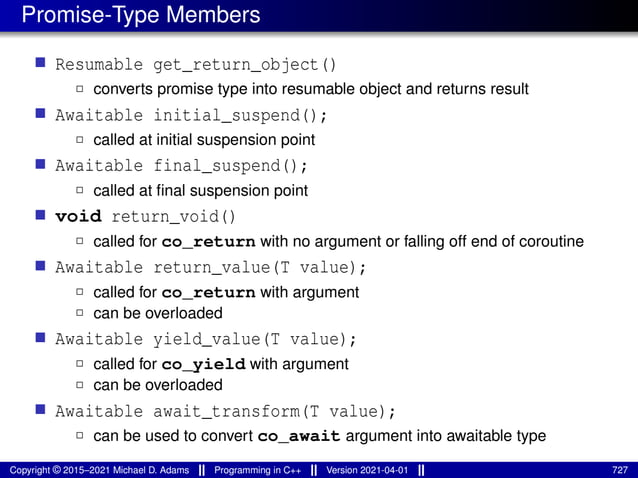 Promise-Type Members
■ Resumable get_return_object()
2 converts promise type into resumable object and returns result
■ Awaitable initial_suspend();
2 called at initial suspension point
■ Awaitable final_suspend();
2 called at final suspension point
■ void return_void()
2 called for co_return with no argument or falling off end of coroutine
■ Awaitable return_value(T value);
2 called for co_return with argument
2 can be overloaded
■ Awaitable yield_value(T value);
2 called for co_yield with argument
2 can be overloaded
■ Awaitable await_transform(T value);
2 can be used to convert co_await argument into awaitable type
Copyright © 2015–2021 Michael D. Adams Programming in C++ Version 2021-04-01 727
 