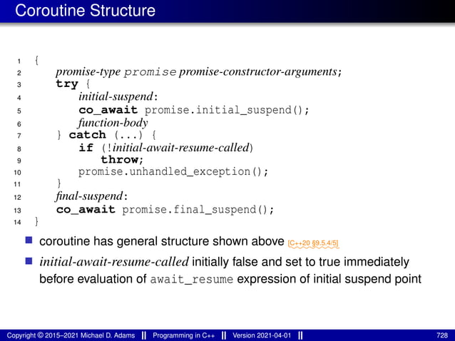 Coroutine Structure
1 {
2 promise-type promise promise-constructor-arguments;
3 try {
4 initial-suspend:
5 co_await promise.initial_suspend();
6 function-body
7 } catch (...) {
8 if (!initial-await-resume-called)
9 throw;
10 promise.unhandled_exception();
11 }
12 final-suspend:
13 co_await promise.final_suspend();
14 }
■ coroutine has general structure shown above ⁓⁓⁓⁓⁓⁓⁓⁓
[C++20 §9.5.4/5]
■ initial-await-resume-called initially false and set to true immediately
before evaluation of await_resume expression of initial suspend point
Copyright © 2015–2021 Michael D. Adams Programming in C++ Version 2021-04-01 728
 