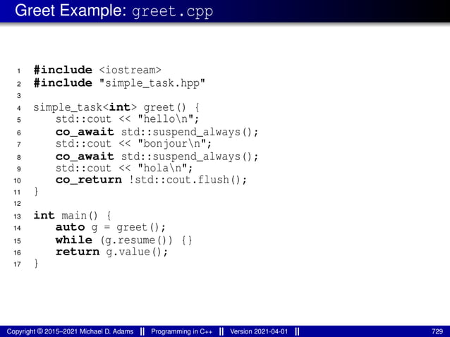 Greet Example: greet.cpp
1 #include <iostream>
2 #include "simple_task.hpp"
3
4 simple_task<int> greet() {
5 std::cout << "hellon";
6 co_await std::suspend_always();
7 std::cout << "bonjourn";
8 co_await std::suspend_always();
9 std::cout << "holan";
10 co_return !std::cout.flush();
11 }
12
13 int main() {
14 auto g = greet();
15 while (g.resume()) {}
16 return g.value();
17 }
Copyright © 2015–2021 Michael D. Adams Programming in C++ Version 2021-04-01 729
 