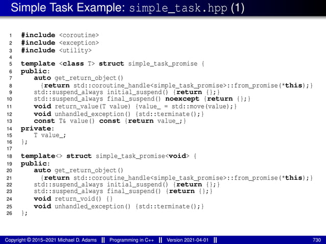 Simple Task Example: simple_task.hpp (1)
1 #include <coroutine>
2 #include <exception>
3 #include <utility>
4
5 template <class T> struct simple_task_promise {
6 public:
7 auto get_return_object()
8 {return std::coroutine_handle<simple_task_promise>::from_promise(*this);}
9 std::suspend_always initial_suspend() {return {};}
10 std::suspend_always final_suspend() noexcept {return {};}
11 void return_value(T value) {value_ = std::move(value);}
12 void unhandled_exception() {std::terminate();}
13 const T& value() const {return value_;}
14 private:
15 T value_;
16 };
17
18 template<> struct simple_task_promise<void> {
19 public:
20 auto get_return_object()
21 {return std::coroutine_handle<simple_task_promise>::from_promise(*this);}
22 std::suspend_always initial_suspend() {return {};}
23 std::suspend_always final_suspend() {return {};}
24 void return_void() {}
25 void unhandled_exception() {std::terminate();}
26 };
Copyright © 2015–2021 Michael D. Adams Programming in C++ Version 2021-04-01 730
 