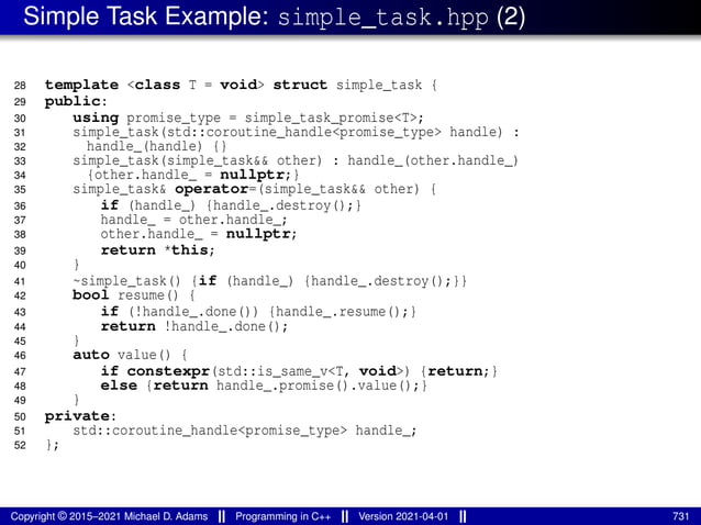 Simple Task Example: simple_task.hpp (2)
28 template <class T = void> struct simple_task {
29 public:
30 using promise_type = simple_task_promise<T>;
31 simple_task(std::coroutine_handle<promise_type> handle) :
32 handle_(handle) {}
33 simple_task(simple_task&& other) : handle_(other.handle_)
34 {other.handle_ = nullptr;}
35 simple_task& operator=(simple_task&& other) {
36 if (handle_) {handle_.destroy();}
37 handle_ = other.handle_;
38 other.handle_ = nullptr;
39 return *this;
40 }
41 ~simple_task() {if (handle_) {handle_.destroy();}}
42 bool resume() {
43 if (!handle_.done()) {handle_.resume();}
44 return !handle_.done();
45 }
46 auto value() {
47 if constexpr(std::is_same_v<T, void>) {return;}
48 else {return handle_.promise().value();}
49 }
50 private:
51 std::coroutine_handle<promise_type> handle_;
52 };
Copyright © 2015–2021 Michael D. Adams Programming in C++ Version 2021-04-01 731
 