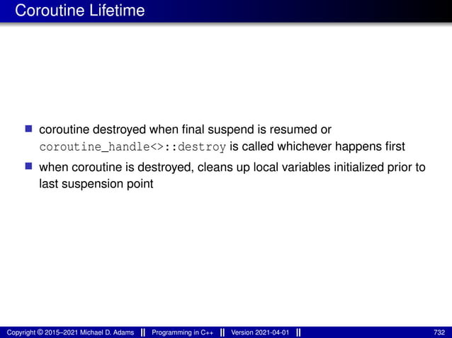 Coroutine Lifetime
■ coroutine destroyed when final suspend is resumed or
coroutine_handle<>::destroy is called whichever happens first
■ when coroutine is destroyed, cleans up local variables initialized prior to
last suspension point
Copyright © 2015–2021 Michael D. Adams Programming in C++ Version 2021-04-01 732
 