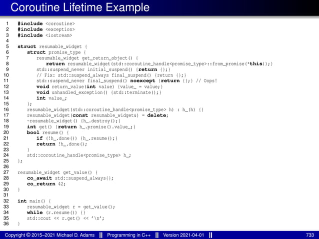 Coroutine Lifetime Example
1 #include <coroutine>
2 #include <exception>
3 #include <iostream>
4
5 struct resumable_widget {
6 struct promise_type {
7 resumable_widget get_return_object() {
8 return resumable_widget(std::coroutine_handle<promise_type>::from_promise(*this));}
9 std::suspend_never initial_suspend() {return {};}
10 // Fix: std::suspend_always final_suspend() {return {};}
11 std::suspend_never final_suspend() noexcept {return {};} // Oops!
12 void return_value(int value) {value_ = value;}
13 void unhandled_exception() {std::terminate();}
14 int value_;
15 };
16 resumable_widget(std::coroutine_handle<promise_type> h) : h_(h) {}
17 resumable_widget(const resumable_widget&) = delete;
18 ~resumable_widget() {h_.destroy();}
19 int get() {return h_.promise().value_;}
20 bool resume() {
21 if (!h_.done()) {h_.resume();}
22 return !h_.done();
23 }
24 std::coroutine_handle<promise_type> h_;
25 };
26
27 resumable_widget get_value() {
28 co_await std::suspend_always{};
29 co_return 42;
30 }
31
32 int main() {
33 resumable_widget r = get_value();
34 while (r.resume()) {}
35 std::cout << r.get() << ’n’;
36 }
Copyright © 2015–2021 Michael D. Adams Programming in C++ Version 2021-04-01 733
 