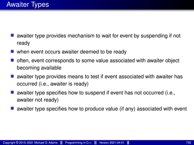 Awaiter Types
■ awaiter type provides mechanism to wait for event by suspending if not
ready
■ when event occurs awaiter deemed to be ready
■ often, event corresponds to some value associated with awaiter object
becoming available
■ awaiter type provides means to test if event associated with awaiter has
occurred (i.e., awaiter is ready)
■ awaiter type specifies how to suspend if event has not occurred (i.e.,
awaiter not ready)
■ awaiter type specifies how to produce value (if any) associated with event
Copyright © 2015–2021 Michael D. Adams Programming in C++ Version 2021-04-01 735
 