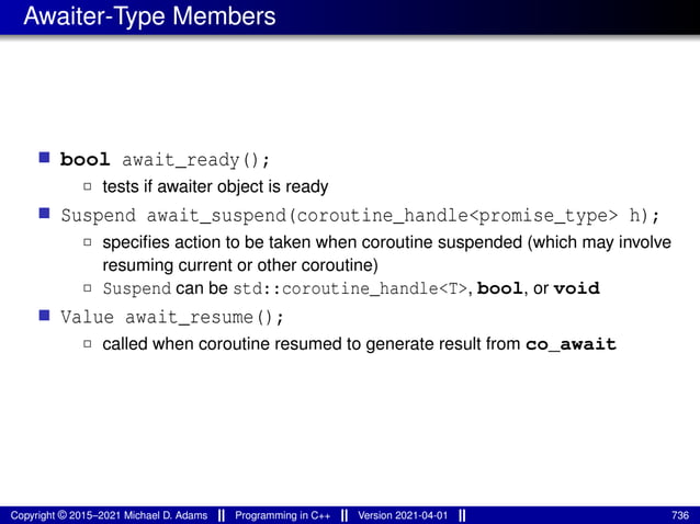 Awaiter-Type Members
■ bool await_ready();
2 tests if awaiter object is ready
■ Suspend await_suspend(coroutine_handle<promise_type> h);
2 specifies action to be taken when coroutine suspended (which may involve
resuming current or other coroutine)
2 Suspend can be std::coroutine_handle<T>, bool, or void
■ Value await_resume();
2 called when coroutine resumed to generate result from co_await
Copyright © 2015–2021 Michael D. Adams Programming in C++ Version 2021-04-01 736
 