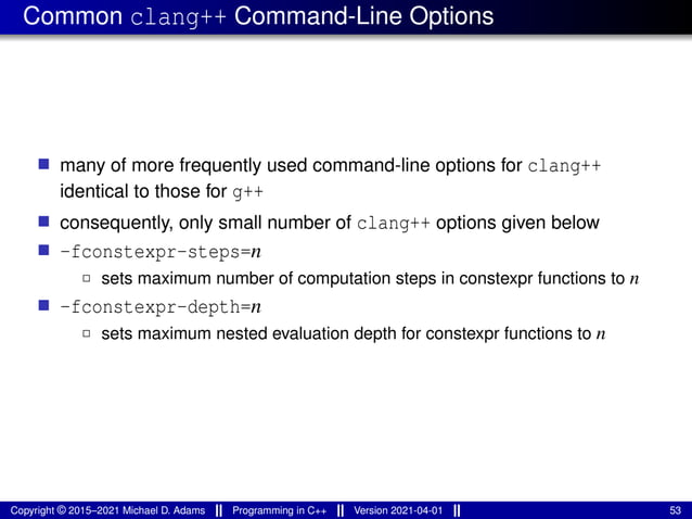Common clang++ Command-Line Options
■ many of more frequently used command-line options for clang++
identical to those for g++
■ consequently, only small number of clang++ options given below
■ -fconstexpr-steps=n
2 sets maximum number of computation steps in constexpr functions to n
■ -fconstexpr-depth=n
2 sets maximum nested evaluation depth for constexpr functions to n
Copyright © 2015–2021 Michael D. Adams Programming in C++ Version 2021-04-01 53
 