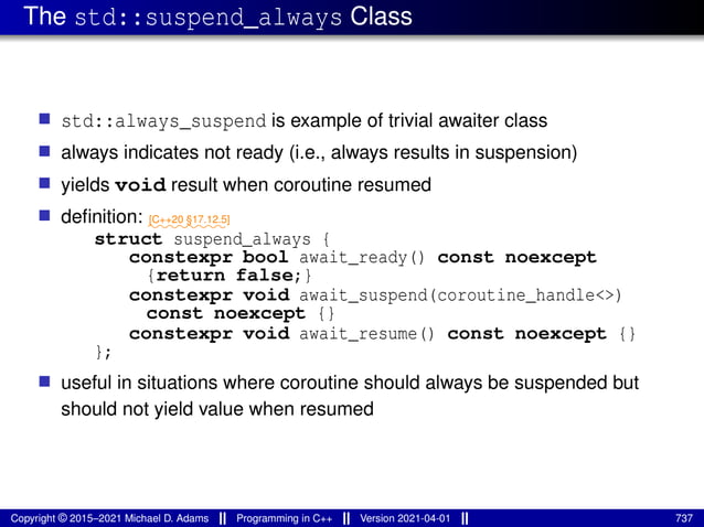 The std::suspend_always Class
■ std::always_suspend is example of trivial awaiter class
■ always indicates not ready (i.e., always results in suspension)
■ yields void result when coroutine resumed
■ definition: ⁓⁓⁓⁓⁓⁓⁓⁓
[C++20 §17.12.5]
struct suspend_always {
constexpr bool await_ready() const noexcept
{return false;}
constexpr void await_suspend(coroutine_handle<>)
const noexcept {}
constexpr void await_resume() const noexcept {}
};
■ useful in situations where coroutine should always be suspended but
should not yield value when resumed
Copyright © 2015–2021 Michael D. Adams Programming in C++ Version 2021-04-01 737
 