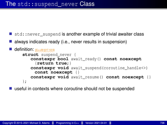 The std::suspend_never Class
■ std::never_suspend is another example of trivial awaiter class
■ always indicates ready (i.e., never results in suspension)
■ definition: ⁓⁓⁓⁓⁓⁓⁓⁓
[C++20 §17.12.5]
struct suspend_never {
constexpr bool await_ready() const noexcept
{return true;}
constexpr void await_suspend(coroutine_handle<>)
const noexcept {}
constexpr void await_resume() const noexcept {}
};
■ useful in contexts where coroutine should not be suspended
Copyright © 2015–2021 Michael D. Adams Programming in C++ Version 2021-04-01 738
 
