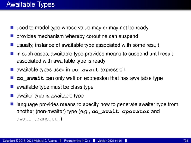 Awaitable Types
■ used to model type whose value may or may not be ready
■ provides mechanism whereby coroutine can suspend
■ usually, instance of awaitable type associated with some result
■ in such cases, awaitable type provides means to suspend until result
associated with awaitable type is ready
■ awaitable types used in co_await expression
■ co_await can only wait on expression that has awaitable type
■ awaitable type must be class type
■ awaiter type is awaitable type
■ language provides means to specify how to generate awaiter type from
another (non-awaiter) type (e.g., co_await operator and
await_transform)
Copyright © 2015–2021 Michael D. Adams Programming in C++ Version 2021-04-01 739
 
