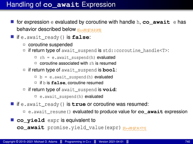 Handling of co_await Expression
■ for expression e evaluated by coroutine with handle h, co_await e has
behavior described below ⁓⁓⁓⁓⁓⁓⁓⁓⁓
[C++20 §7.6.2.3/5]
■ if e.await_ready() is false:
2 coroutine suspended
2 if return type of await_suspend is std::coroutine_handle<T>:
2 rh = e.await_suspend(h) evaluated
2 coroutine associated with rh is resumed
2 if return type of await_suspend is bool:
2 b = e.await_suspend(h) evaluated
2 if b is false, coroutine resumed
2 if return type of await_suspend is void:
2 e.await_suspend(h) evaluated
■ if e.await_ready() is true or coroutine was resumed:
2 e.await_resume() evaluated to produce value for co_await expression
■ co_yield expr is equivalent to
co_await promise.yield_value(expr) ⁓⁓⁓⁓⁓⁓⁓⁓⁓
[C++20 §7.6.17/1]
Copyright © 2015–2021 Michael D. Adams Programming in C++ Version 2021-04-01 740
 