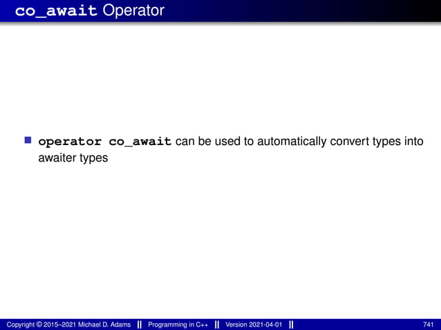 co_await Operator
■ operator co_await can be used to automatically convert types into
awaiter types
Copyright © 2015–2021 Michael D. Adams Programming in C++ Version 2021-04-01 741
 