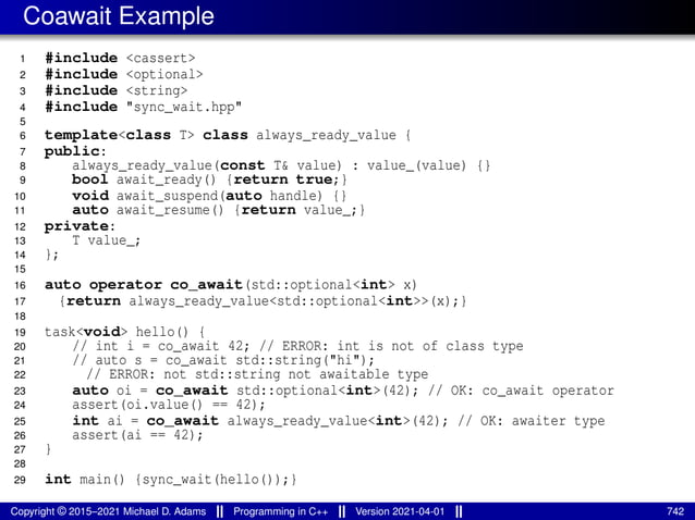 Coawait Example
1 #include <cassert>
2 #include <optional>
3 #include <string>
4 #include "sync_wait.hpp"
5
6 template<class T> class always_ready_value {
7 public:
8 always_ready_value(const T& value) : value_(value) {}
9 bool await_ready() {return true;}
10 void await_suspend(auto handle) {}
11 auto await_resume() {return value_;}
12 private:
13 T value_;
14 };
15
16 auto operator co_await(std::optional<int> x)
17 {return always_ready_value<std::optional<int>>(x);}
18
19 task<void> hello() {
20 // int i = co_await 42; // ERROR: int is not of class type
21 // auto s = co_await std::string("hi");
22 // ERROR: not std::string not awaitable type
23 auto oi = co_await std::optional<int>(42); // OK: co_await operator
24 assert(oi.value() == 42);
25 int ai = co_await always_ready_value<int>(42); // OK: awaiter type
26 assert(ai == 42);
27 }
28
29 int main() {sync_wait(hello());}
Copyright © 2015–2021 Michael D. Adams Programming in C++ Version 2021-04-01 742
 