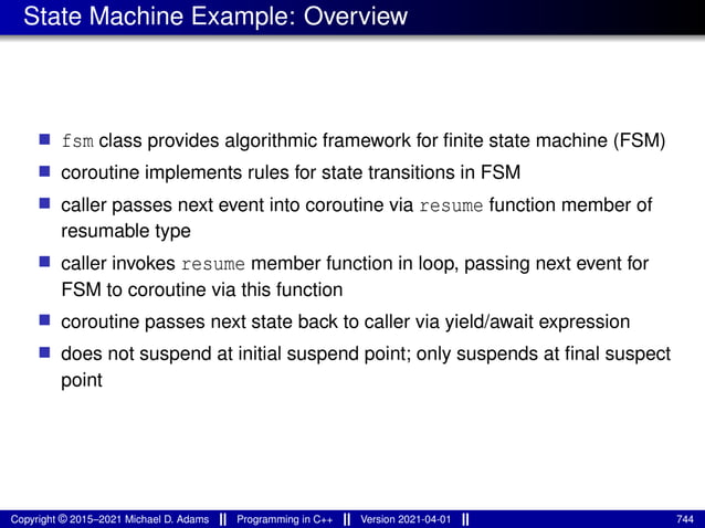 State Machine Example: Overview
■ fsm class provides algorithmic framework for finite state machine (FSM)
■ coroutine implements rules for state transitions in FSM
■ caller passes next event into coroutine via resume function member of
resumable type
■ caller invokes resume member function in loop, passing next event for
FSM to coroutine via this function
■ coroutine passes next state back to caller via yield/await expression
■ does not suspend at initial suspend point; only suspends at final suspect
point
Copyright © 2015–2021 Michael D. Adams Programming in C++ Version 2021-04-01 744
 