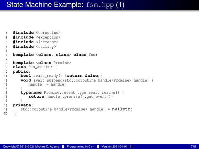 State Machine Example: fsm.hpp (1)
1 #include <coroutine>
2 #include <exception>
3 #include <iterator>
4 #include <utility>
5
6 template <class, class> class fsm;
7
8 template <class Promise>
9 class fsm_awaiter {
10 public:
11 bool await_ready() {return false;}
12 void await_suspend(std::coroutine_handle<Promise> handle) {
13 handle_ = handle;
14 }
15 typename Promise::event_type await_resume() {
16 return handle_.promise().get_event();
17 }
18 private:
19 std::coroutine_handle<Promise> handle_ = nullptr;
20 };
Copyright © 2015–2021 Michael D. Adams Programming in C++ Version 2021-04-01 745
 