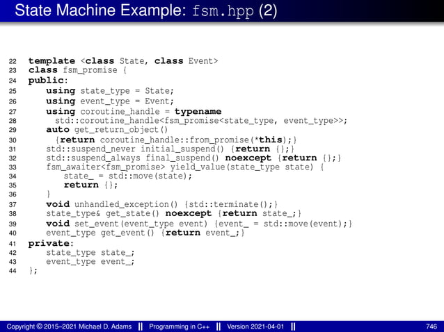 State Machine Example: fsm.hpp (2)
22 template <class State, class Event>
23 class fsm_promise {
24 public:
25 using state_type = State;
26 using event_type = Event;
27 using coroutine_handle = typename
28 std::coroutine_handle<fsm_promise<state_type, event_type>>;
29 auto get_return_object()
30 {return coroutine_handle::from_promise(*this);}
31 std::suspend_never initial_suspend() {return {};}
32 std::suspend_always final_suspend() noexcept {return {};}
33 fsm_awaiter<fsm_promise> yield_value(state_type state) {
34 state_ = std::move(state);
35 return {};
36 }
37 void unhandled_exception() {std::terminate();}
38 state_type& get_state() noexcept {return state_;}
39 void set_event(event_type event) {event_ = std::move(event);}
40 event_type get_event() {return event_;}
41 private:
42 state_type state_;
43 event_type event_;
44 };
Copyright © 2015–2021 Michael D. Adams Programming in C++ Version 2021-04-01 746
 