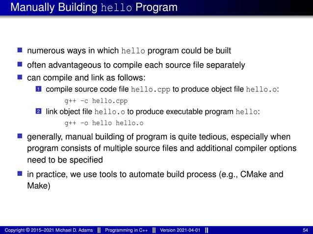Manually Building hello Program
■ numerous ways in which hello program could be built
■ often advantageous to compile each source file separately
■ can compile and link as follows:
1 compile source code file hello.cpp to produce object file hello.o:
g++ -c hello.cpp
2 link object file hello.o to produce executable program hello:
g++ -o hello hello.o
■ generally, manual building of program is quite tedious, especially when
program consists of multiple source files and additional compiler options
need to be specified
■ in practice, we use tools to automate build process (e.g., CMake and
Make)
Copyright © 2015–2021 Michael D. Adams Programming in C++ Version 2021-04-01 54
 