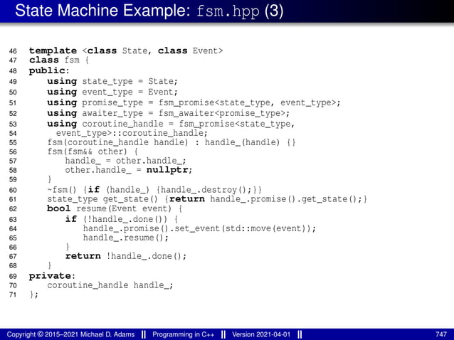 State Machine Example: fsm.hpp (3)
46 template <class State, class Event>
47 class fsm {
48 public:
49 using state_type = State;
50 using event_type = Event;
51 using promise_type = fsm_promise<state_type, event_type>;
52 using awaiter_type = fsm_awaiter<promise_type>;
53 using coroutine_handle = fsm_promise<state_type,
54 event_type>::coroutine_handle;
55 fsm(coroutine_handle handle) : handle_(handle) {}
56 fsm(fsm&& other) {
57 handle_ = other.handle_;
58 other.handle_ = nullptr;
59 }
60 ~fsm() {if (handle_) {handle_.destroy();}}
61 state_type get_state() {return handle_.promise().get_state();}
62 bool resume(Event event) {
63 if (!handle_.done()) {
64 handle_.promise().set_event(std::move(event));
65 handle_.resume();
66 }
67 return !handle_.done();
68 }
69 private:
70 coroutine_handle handle_;
71 };
Copyright © 2015–2021 Michael D. Adams Programming in C++ Version 2021-04-01 747
 