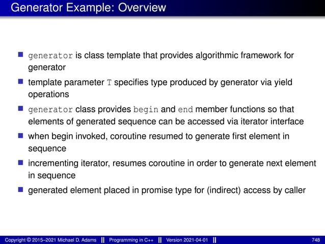 Generator Example: Overview
■ generator is class template that provides algorithmic framework for
generator
■ template parameter T specifies type produced by generator via yield
operations
■ generator class provides begin and end member functions so that
elements of generated sequence can be accessed via iterator interface
■ when begin invoked, coroutine resumed to generate first element in
sequence
■ incrementing iterator, resumes coroutine in order to generate next element
in sequence
■ generated element placed in promise type for (indirect) access by caller
Copyright © 2015–2021 Michael D. Adams Programming in C++ Version 2021-04-01 748
 