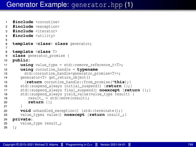Generator Example: generator.hpp (1)
1 #include <coroutine>
2 #include <exception>
3 #include <iterator>
4 #include <utility>
5
6 template <class> class generator;
7
8 template <class T>
9 class generator_promise {
10 public:
11 using value_type = std::remove_reference_t<T>;
12 using coroutine_handle = typename
13 std::coroutine_handle<generator_promise<T>>;
14 generator<T> get_return_object()
15 {return coroutine_handle::from_promise(*this);}
16 std::suspend_always initial_suspend() {return {};}
17 std::suspend_always final_suspend() noexcept {return {};}
18 std::suspend_always yield_value(value_type result) {
19 result_ = std::move(result);
20 return {};
21 }
22 void unhandled_exception() {std::terminate();}
23 value_type& value() noexcept {return result_;}
24 private:
25 value_type result_;
26 };
Copyright © 2015–2021 Michael D. Adams Programming in C++ Version 2021-04-01 749
 