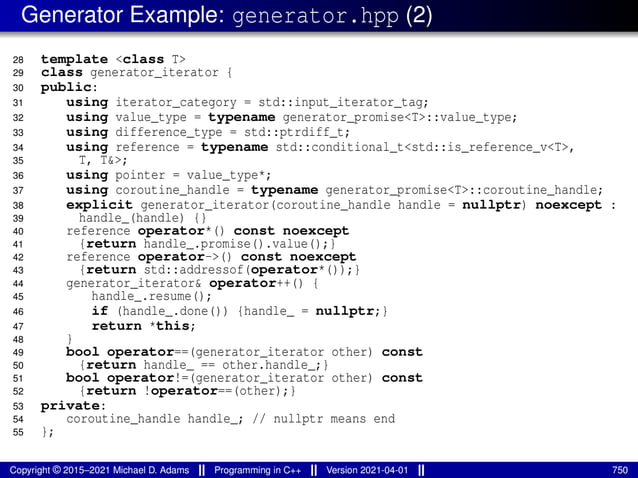 Generator Example: generator.hpp (2)
28 template <class T>
29 class generator_iterator {
30 public:
31 using iterator_category = std::input_iterator_tag;
32 using value_type = typename generator_promise<T>::value_type;
33 using difference_type = std::ptrdiff_t;
34 using reference = typename std::conditional_t<std::is_reference_v<T>,
35 T, T&>;
36 using pointer = value_type*;
37 using coroutine_handle = typename generator_promise<T>::coroutine_handle;
38 explicit generator_iterator(coroutine_handle handle = nullptr) noexcept :
39 handle_(handle) {}
40 reference operator*() const noexcept
41 {return handle_.promise().value();}
42 reference operator->() const noexcept
43 {return std::addressof(operator*());}
44 generator_iterator& operator++() {
45 handle_.resume();
46 if (handle_.done()) {handle_ = nullptr;}
47 return *this;
48 }
49 bool operator==(generator_iterator other) const
50 {return handle_ == other.handle_;}
51 bool operator!=(generator_iterator other) const
52 {return !operator==(other);}
53 private:
54 coroutine_handle handle_; // nullptr means end
55 };
Copyright © 2015–2021 Michael D. Adams Programming in C++ Version 2021-04-01 750
 