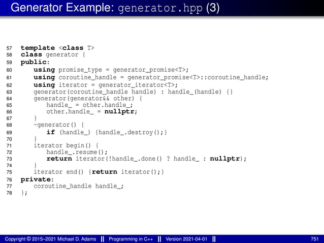 Generator Example: generator.hpp (3)
57 template <class T>
58 class generator {
59 public:
60 using promise_type = generator_promise<T>;
61 using coroutine_handle = generator_promise<T>::coroutine_handle;
62 using iterator = generator_iterator<T>;
63 generator(coroutine_handle handle) : handle_(handle) {}
64 generator(generator&& other) {
65 handle_ = other.handle_;
66 other.handle_ = nullptr;
67 }
68 ~generator() {
69 if (handle_) {handle_.destroy();}
70 }
71 iterator begin() {
72 handle_.resume();
73 return iterator(!handle_.done() ? handle_ : nullptr);
74 }
75 iterator end() {return iterator();}
76 private:
77 coroutine_handle handle_;
78 };
Copyright © 2015–2021 Michael D. Adams Programming in C++ Version 2021-04-01 751
 
