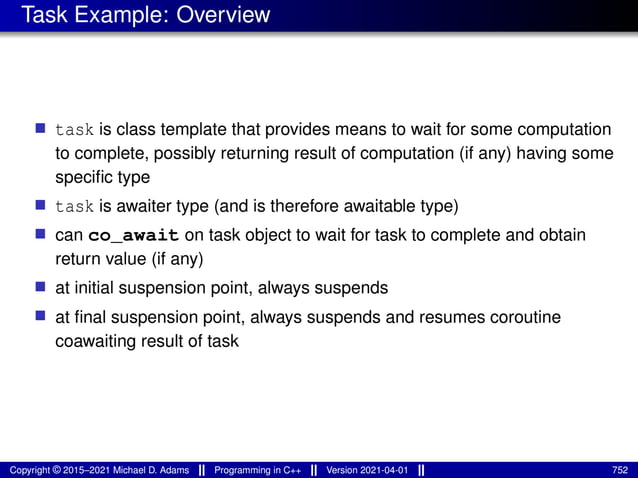 Task Example: Overview
■ task is class template that provides means to wait for some computation
to complete, possibly returning result of computation (if any) having some
specific type
■ task is awaiter type (and is therefore awaitable type)
■ can co_await on task object to wait for task to complete and obtain
return value (if any)
■ at initial suspension point, always suspends
■ at final suspension point, always suspends and resumes coroutine
coawaiting result of task
Copyright © 2015–2021 Michael D. Adams Programming in C++ Version 2021-04-01 752
 