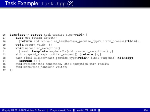Task Example: task.hpp (2)
26 template<> struct task_promise_type<void> {
27 auto get_return_object()
28 {return std::coroutine_handle<task_promise_type>::from_promise(*this);}
29 void return_void() {}
30 void unhandled_exception()
31 {result.template emplace<1>(std::current_exception());}
32 std::suspend_always initial_suspend() {return {};}
33 task_final_awaiter<task_promise_type<void>> final_suspend() noexcept
34 {return {};}
35 std::variant<std::monostate, std::exception_ptr> result;
36 std::coroutine_handle<> waiter;
37 };
Copyright © 2015–2021 Michael D. Adams Programming in C++ Version 2021-04-01 754
 