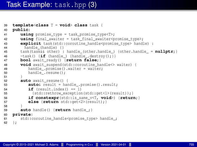 Task Example: task.hpp (3)
39 template<class T = void> class task {
40 public:
41 using promise_type = task_promise_type<T>;
42 using final_awaiter = task_final_awaiter<promise_type>;
43 explicit task(std::coroutine_handle<promise_type> handle) :
44 handle_(handle) {}
45 task(task&& other) : handle_(other.handle_) {other.handle_ = nullptr;}
46 ~task() {if (handle_) {handle_.destroy();}}
47 bool await_ready() {return false;}
48 void await_suspend(std::coroutine_handle<> waiter) {
49 handle_.promise().waiter = waiter;
50 handle_.resume();
51 }
52 auto await_resume() {
53 auto& result = handle_.promise().result;
54 if (result.index() == 1)
55 {std::rethrow_exception(std::get<1>(result));}
56 if constexpr(std::is_same_v<T, void>) {return;}
57 else {return std::get<2>(result);}
58 }
59 auto handle() {return handle_;}
60 private:
61 std::coroutine_handle<promise_type> handle_;
62 };
Copyright © 2015–2021 Michael D. Adams Programming in C++ Version 2021-04-01 755
 