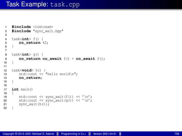 Task Example: task.cpp
1 #include <iostream>
2 #include "sync_wait.hpp"
3
4 task<int> f() {
5 co_return 42;
6 }
7
8 task<int> g() {
9 co_return co_await f() + co_await f();
10 }
11
12 task<void> h() {
13 std::cout << "hello worldn";
14 co_return;
15 }
16
17 int main()
18 {
19 std::cout << sync_wait(f()) << ’n’;
20 std::cout << sync_wait(g()) << ’n’;
21 sync_wait(h());
22 }
Copyright © 2015–2021 Michael D. Adams Programming in C++ Version 2021-04-01 756
 
