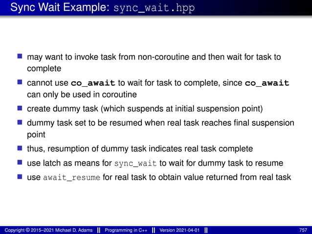 Sync Wait Example: sync_wait.hpp
■ may want to invoke task from non-coroutine and then wait for task to
complete
■ cannot use co_await to wait for task to complete, since co_await
can only be used in coroutine
■ create dummy task (which suspends at initial suspension point)
■ dummy task set to be resumed when real task reaches final suspension
point
■ thus, resumption of dummy task indicates real task complete
■ use latch as means for sync_wait to wait for dummy task to resume
■ use await_resume for real task to obtain value returned from real task
Copyright © 2015–2021 Michael D. Adams Programming in C++ Version 2021-04-01 757
 