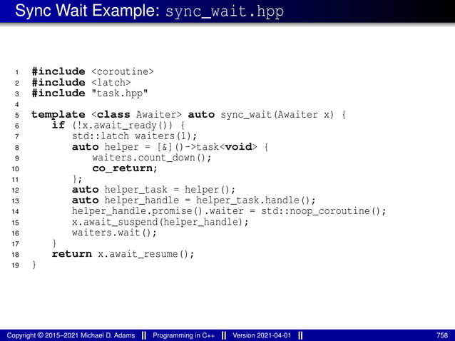 Sync Wait Example: sync_wait.hpp
1 #include <coroutine>
2 #include <latch>
3 #include "task.hpp"
4
5 template <class Awaiter> auto sync_wait(Awaiter x) {
6 if (!x.await_ready()) {
7 std::latch waiters(1);
8 auto helper = [&]()->task<void> {
9 waiters.count_down();
10 co_return;
11 };
12 auto helper_task = helper();
13 auto helper_handle = helper_task.handle();
14 helper_handle.promise().waiter = std::noop_coroutine();
15 x.await_suspend(helper_handle);
16 waiters.wait();
17 }
18 return x.await_resume();
19 }
Copyright © 2015–2021 Michael D. Adams Programming in C++ Version 2021-04-01 758
 