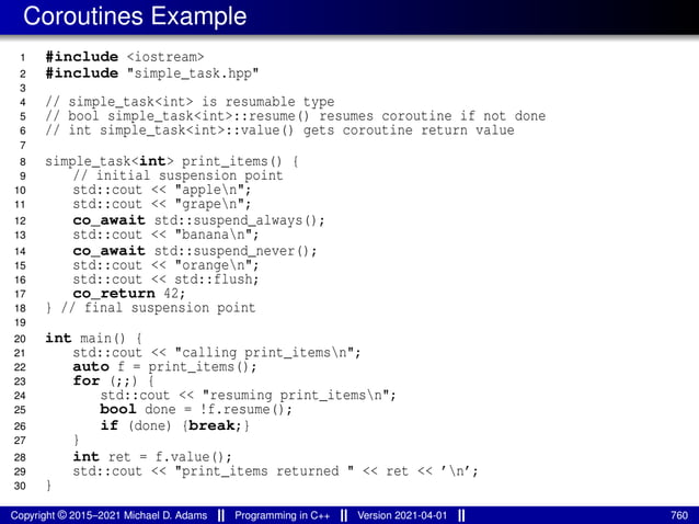 Coroutines Example
1 #include <iostream>
2 #include "simple_task.hpp"
3
4 // simple_task<int> is resumable type
5 // bool simple_task<int>::resume() resumes coroutine if not done
6 // int simple_task<int>::value() gets coroutine return value
7
8 simple_task<int> print_items() {
9 // initial suspension point
10 std::cout << "applen";
11 std::cout << "grapen";
12 co_await std::suspend_always();
13 std::cout << "bananan";
14 co_await std::suspend_never();
15 std::cout << "orangen";
16 std::cout << std::flush;
17 co_return 42;
18 } // final suspension point
19
20 int main() {
21 std::cout << "calling print_itemsn";
22 auto f = print_items();
23 for (;;) {
24 std::cout << "resuming print_itemsn";
25 bool done = !f.resume();
26 if (done) {break;}
27 }
28 int ret = f.value();
29 std::cout << "print_items returned " << ret << ’n’;
30 }
Copyright © 2015–2021 Michael D. Adams Programming in C++ Version 2021-04-01 760
 