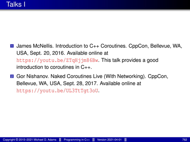 Talks I
1 James McNellis. Introduction to C++ Coroutines. CppCon, Bellevue, WA,
USA, Sept. 20, 2016. Available online at
https://youtu.be/ZTqHjjm86Bw. This talk provides a good
introduction to coroutines in C++.
2 Gor Nishanov. Naked Coroutines Live (With Networking). CppCon,
Bellevue, WA, USA, Sept. 28, 2017. Available online at
https://youtu.be/UL3TtTgt3oU.
Copyright © 2015–2021 Michael D. Adams Programming in C++ Version 2021-04-01 762
 
