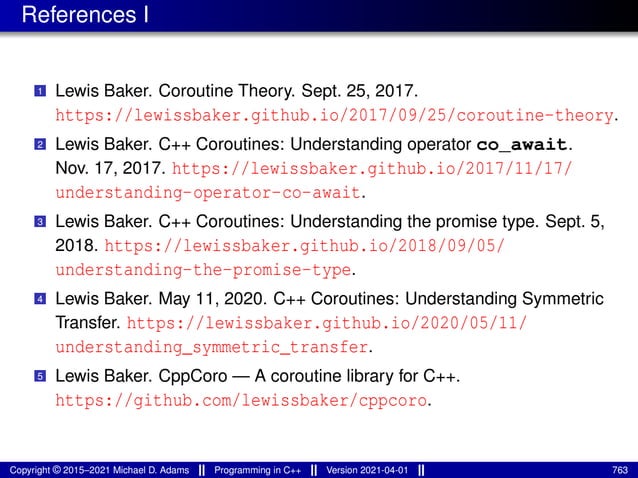 References I
1 Lewis Baker. Coroutine Theory. Sept. 25, 2017.
https://lewissbaker.github.io/2017/09/25/coroutine-theory.
2 Lewis Baker. C++ Coroutines: Understanding operator co_await.
Nov. 17, 2017. https://lewissbaker.github.io/2017/11/17/
understanding-operator-co-await.
3 Lewis Baker. C++ Coroutines: Understanding the promise type. Sept. 5,
2018. https://lewissbaker.github.io/2018/09/05/
understanding-the-promise-type.
4 Lewis Baker. May 11, 2020. C++ Coroutines: Understanding Symmetric
Transfer. https://lewissbaker.github.io/2020/05/11/
understanding_symmetric_transfer.
5 Lewis Baker. CppCoro — A coroutine library for C++.
https://github.com/lewissbaker/cppcoro.
Copyright © 2015–2021 Michael D. Adams Programming in C++ Version 2021-04-01 763
 