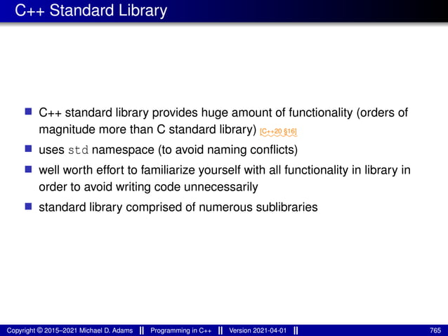 C++ Standard Library
■ C++ standard library provides huge amount of functionality (orders of
magnitude more than C standard library) ⁓⁓⁓⁓⁓⁓
[C++20 §16]
■ uses std namespace (to avoid naming conflicts)
■ well worth effort to familiarize yourself with all functionality in library in
order to avoid writing code unnecessarily
■ standard library comprised of numerous sublibraries
Copyright © 2015–2021 Michael D. Adams Programming in C++ Version 2021-04-01 765
 