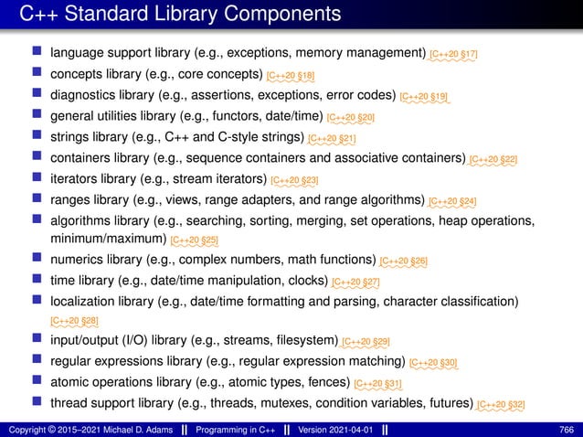 C++ Standard Library Components
■ language support library (e.g., exceptions, memory management)⁓⁓⁓⁓⁓⁓
[C++20 §17]
■ concepts library (e.g., core concepts) ⁓⁓⁓⁓⁓⁓
[C++20 §18]
■ diagnostics library (e.g., assertions, exceptions, error codes) ⁓⁓⁓⁓⁓⁓
[C++20 §19]
■ general utilities library (e.g., functors, date/time) ⁓⁓⁓⁓⁓
[C++20 §20]
■ strings library (e.g., C++ and C-style strings) ⁓⁓⁓⁓⁓⁓
[C++20 §21]
■ containers library (e.g., sequence containers and associative containers)⁓⁓⁓⁓⁓⁓
[C++20 §22]
■ iterators library (e.g., stream iterators) ⁓⁓⁓⁓⁓
[C++20 §23]
■ ranges library (e.g., views, range adapters, and range algorithms)⁓⁓⁓⁓⁓⁓
[C++20 §24]
■ algorithms library (e.g., searching, sorting, merging, set operations, heap operations,
minimum/maximum) ⁓⁓⁓⁓⁓⁓
[C++20 §25]
■ numerics library (e.g., complex numbers, math functions) ⁓⁓⁓⁓⁓⁓
[C++20 §26]
■ time library (e.g., date/time manipulation, clocks) ⁓⁓⁓⁓⁓⁓
[C++20 §27]
■ localization library (e.g., date/time formatting and parsing, character classification)
⁓⁓⁓⁓⁓⁓
[C++20 §28]
■ input/output (I/O) library (e.g., streams, filesystem)⁓⁓⁓⁓⁓⁓
[C++20 §29]
■ regular expressions library (e.g., regular expression matching) ⁓⁓⁓⁓⁓⁓
[C++20 §30]
■ atomic operations library (e.g., atomic types, fences) ⁓⁓⁓⁓⁓⁓
[C++20 §31]
■ thread support library (e.g., threads, mutexes, condition variables, futures)⁓⁓⁓⁓⁓⁓
[C++20 §32]
Copyright © 2015–2021 Michael D. Adams Programming in C++ Version 2021-04-01 766
 