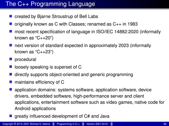 The C++ Programming Language
■ created by Bjarne Stroustrup of Bell Labs
■ originally known as C with Classes; renamed as C++ in 1983
■ most recent specification of language in ISO/IEC 14882:2020 (informally
known as “C++20”)
■ next version of standard expected in approximately 2023 (informally
known as “C++23”)
■ procedural
■ loosely speaking is superset of C
■ directly supports object-oriented and generic programming
■ maintains efficiency of C
■ application domains: systems software, application software, device
drivers, embedded software, high-performance server and client
applications, entertainment software such as video games, native code for
Android applications
■ greatly influenced development of C# and Java
Copyright © 2015–2021 Michael D. Adams Programming in C++ Version 2021-04-01 56
 