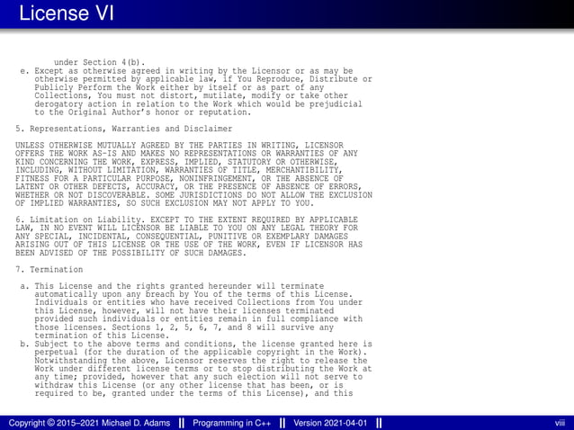 License VI
under Section 4(b).
e. Except as otherwise agreed in writing by the Licensor or as may be
otherwise permitted by applicable law, if You Reproduce, Distribute or
Publicly Perform the Work either by itself or as part of any
Collections, You must not distort, mutilate, modify or take other
derogatory action in relation to the Work which would be prejudicial
to the Original Author’s honor or reputation.
5. Representations, Warranties and Disclaimer
UNLESS OTHERWISE MUTUALLY AGREED BY THE PARTIES IN WRITING, LICENSOR
OFFERS THE WORK AS-IS AND MAKES NO REPRESENTATIONS OR WARRANTIES OF ANY
KIND CONCERNING THE WORK, EXPRESS, IMPLIED, STATUTORY OR OTHERWISE,
INCLUDING, WITHOUT LIMITATION, WARRANTIES OF TITLE, MERCHANTIBILITY,
FITNESS FOR A PARTICULAR PURPOSE, NONINFRINGEMENT, OR THE ABSENCE OF
LATENT OR OTHER DEFECTS, ACCURACY, OR THE PRESENCE OF ABSENCE OF ERRORS,
WHETHER OR NOT DISCOVERABLE. SOME JURISDICTIONS DO NOT ALLOW THE EXCLUSION
OF IMPLIED WARRANTIES, SO SUCH EXCLUSION MAY NOT APPLY TO YOU.
6. Limitation on Liability. EXCEPT TO THE EXTENT REQUIRED BY APPLICABLE
LAW, IN NO EVENT WILL LICENSOR BE LIABLE TO YOU ON ANY LEGAL THEORY FOR
ANY SPECIAL, INCIDENTAL, CONSEQUENTIAL, PUNITIVE OR EXEMPLARY DAMAGES
ARISING OUT OF THIS LICENSE OR THE USE OF THE WORK, EVEN IF LICENSOR HAS
BEEN ADVISED OF THE POSSIBILITY OF SUCH DAMAGES.
7. Termination
a. This License and the rights granted hereunder will terminate
automatically upon any breach by You of the terms of this License.
Individuals or entities who have received Collections from You under
this License, however, will not have their licenses terminated
provided such individuals or entities remain in full compliance with
those licenses. Sections 1, 2, 5, 6, 7, and 8 will survive any
termination of this License.
b. Subject to the above terms and conditions, the license granted here is
perpetual (for the duration of the applicable copyright in the Work).
Notwithstanding the above, Licensor reserves the right to release the
Work under different license terms or to stop distributing the Work at
any time; provided, however that any such election will not serve to
withdraw this License (or any other license that has been, or is
required to be, granted under the terms of this License), and this
Copyright © 2015–2021 Michael D. Adams Programming in C++ Version 2021-04-01 viii
 