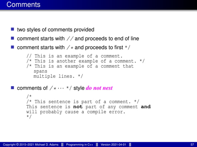 Comments
■ two styles of comments provided
■ comment starts with // and proceeds to end of line
■ comment starts with /* and proceeds to first */
// This is an example of a comment.
/* This is another example of a comment. */
/* This is an example of a comment that
spans
multiple lines. */
■ comments of /* ··· */ style do not nest
/*
/* This sentence is part of a comment. */
This sentence is not part of any comment and
will probably cause a compile error.
*/
Copyright © 2015–2021 Michael D. Adams Programming in C++ Version 2021-04-01 57
 