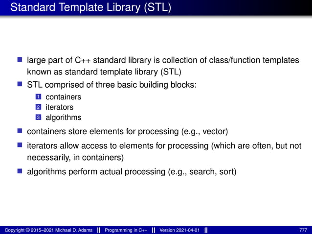Standard Template Library (STL)
■ large part of C++ standard library is collection of class/function templates
known as standard template library (STL)
■ STL comprised of three basic building blocks:
1 containers
2 iterators
3 algorithms
■ containers store elements for processing (e.g., vector)
■ iterators allow access to elements for processing (which are often, but not
necessarily, in containers)
■ algorithms perform actual processing (e.g., search, sort)
Copyright © 2015–2021 Michael D. Adams Programming in C++ Version 2021-04-01 777
 