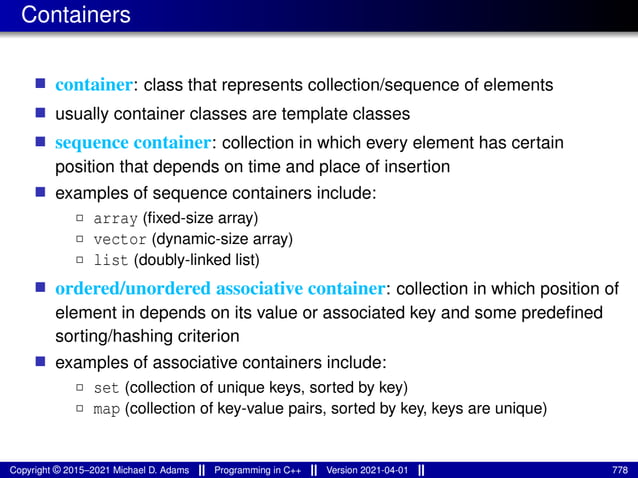 Containers
■ container: class that represents collection/sequence of elements
■ usually container classes are template classes
■ sequence container: collection in which every element has certain
position that depends on time and place of insertion
■ examples of sequence containers include:
2 array (fixed-size array)
2 vector (dynamic-size array)
2 list (doubly-linked list)
■ ordered/unordered associative container: collection in which position of
element in depends on its value or associated key and some predefined
sorting/hashing criterion
■ examples of associative containers include:
2 set (collection of unique keys, sorted by key)
2 map (collection of key-value pairs, sorted by key, keys are unique)
Copyright © 2015–2021 Michael D. Adams Programming in C++ Version 2021-04-01 778
 