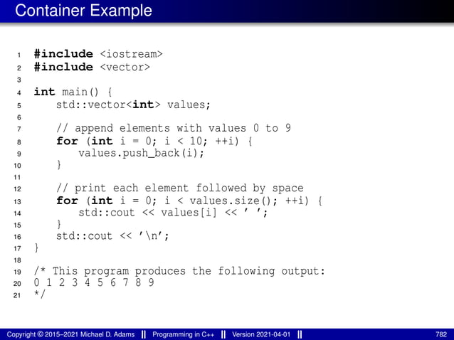 Container Example
1 #include <iostream>
2 #include <vector>
3
4 int main() {
5 std::vector<int> values;
6
7 // append elements with values 0 to 9
8 for (int i = 0; i < 10; ++i) {
9 values.push_back(i);
10 }
11
12 // print each element followed by space
13 for (int i = 0; i < values.size(); ++i) {
14 std::cout << values[i] << ’ ’;
15 }
16 std::cout << ’n’;
17 }
18
19 /* This program produces the following output:
20 0 1 2 3 4 5 6 7 8 9
21 */
Copyright © 2015–2021 Michael D. Adams Programming in C++ Version 2021-04-01 782
 