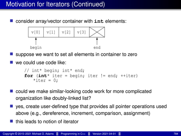 Motivation for Iterators (Continued)
■ consider array/vector container with int elements:
v[3]
v[1]
v[0] v[2]
begin end
■ suppose we want to set all elements in container to zero
■ we could use code like:
// int* begin; int* end;
for (int* iter = begin; iter != end; ++iter)
*iter = 0;
■ could we make similar-looking code work for more complicated
organization like doubly-linked list?
■ yes, create user-defined type that provides all pointer operations used
above (e.g., dereference, increment, comparison, assignment)
■ this leads to notion of iterator
Copyright © 2015–2021 Michael D. Adams Programming in C++ Version 2021-04-01 784
 