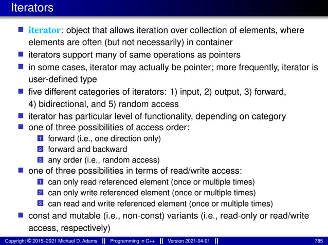 Iterators
■ iterator: object that allows iteration over collection of elements, where
elements are often (but not necessarily) in container
■ iterators support many of same operations as pointers
■ in some cases, iterator may actually be pointer; more frequently, iterator is
user-defined type
■ five different categories of iterators: 1) input, 2) output, 3) forward,
4) bidirectional, and 5) random access
■ iterator has particular level of functionality, depending on category
■ one of three possibilities of access order:
1 forward (i.e., one direction only)
2 forward and backward
3 any order (i.e., random access)
■ one of three possibilities in terms of read/write access:
1 can only read referenced element (once or multiple times)
2 can only write referenced element (once or multiple times)
3 can read and write referenced element (once or multiple times)
■ const and mutable (i.e., non-const) variants (i.e., read-only or read/write
access, respectively)
Copyright © 2015–2021 Michael D. Adams Programming in C++ Version 2021-04-01 785
 